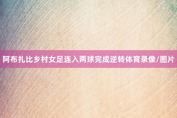 阿布扎比乡村女足连入两球完成逆转体育录像/图片