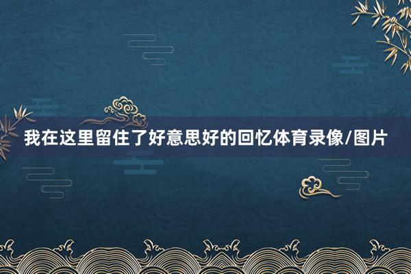 我在这里留住了好意思好的回忆体育录像/图片