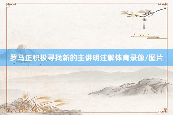 罗马正积极寻找新的主讲明注解体育录像/图片
