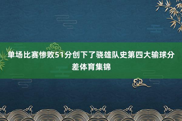 单场比赛惨败51分创下了骁雄队史第四大输球分差体育集锦