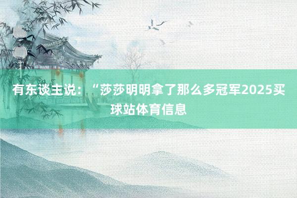有东谈主说：“莎莎明明拿了那么多冠军2025买球站体育信息