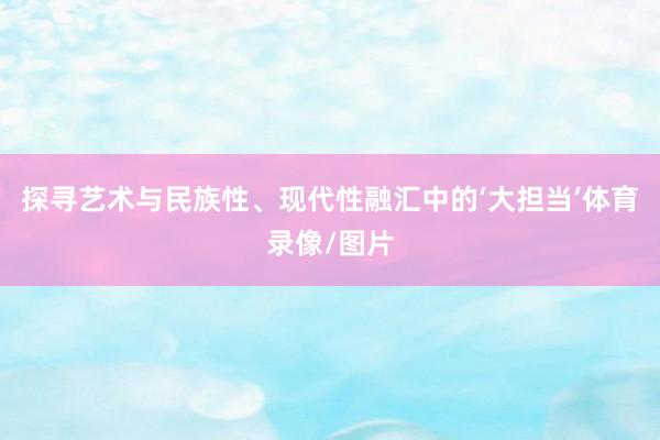 探寻艺术与民族性、现代性融汇中的‘大担当’体育录像/图片