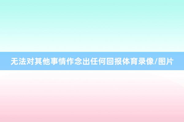 无法对其他事情作念出任何回报体育录像/图片