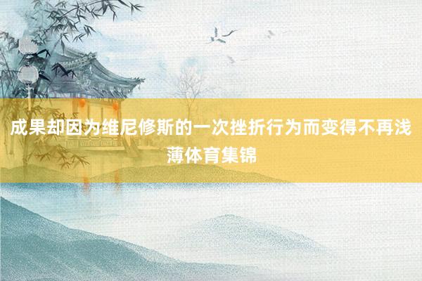 成果却因为维尼修斯的一次挫折行为而变得不再浅薄体育集锦