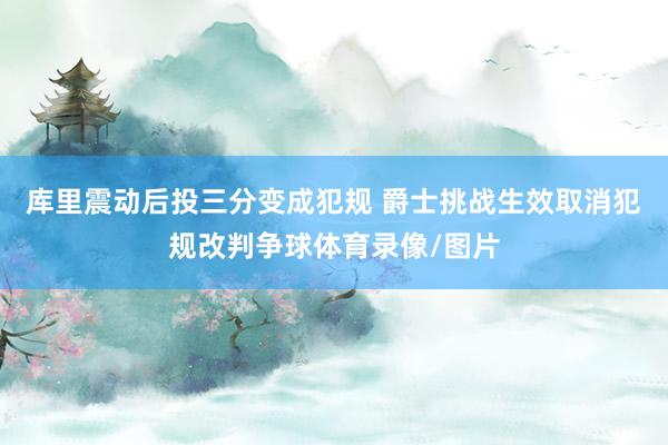 库里震动后投三分变成犯规 爵士挑战生效取消犯规改判争球体育录像/图片