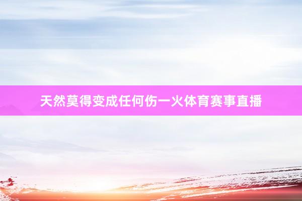 天然莫得变成任何伤一火体育赛事直播