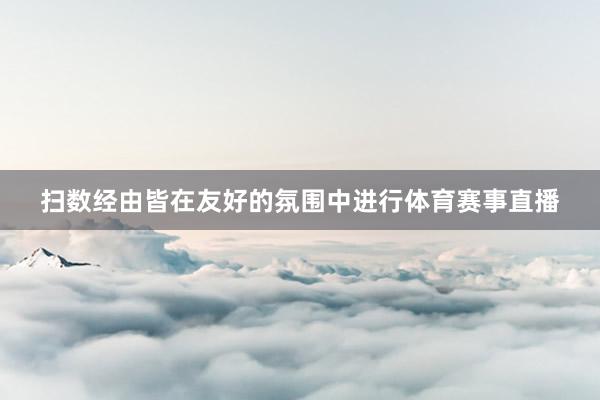 扫数经由皆在友好的氛围中进行体育赛事直播