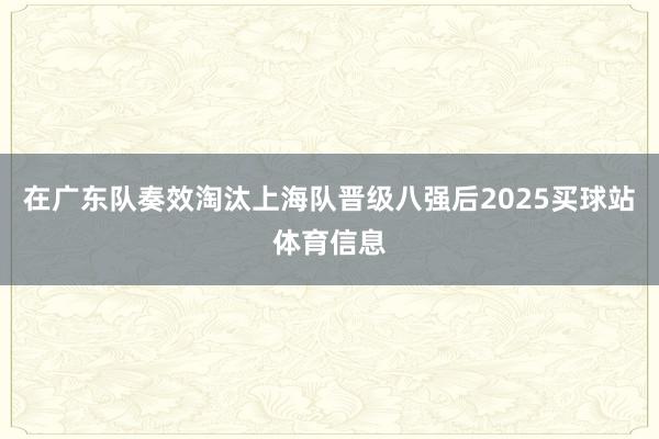 在广东队奏效淘汰上海队晋级八强后2025买球站体育信息