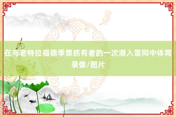 在与老特拉福德季票抓有者的一次潜入雷同中体育录像/图片