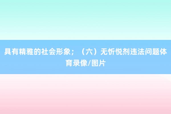 具有精雅的社会形象；（六）无忻悦剂违法问题体育录像/图片