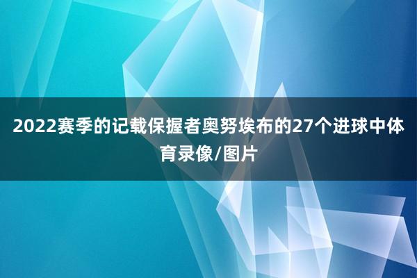 2022赛季的记载保握者奥努埃布的27个进球中体育录像/图片
