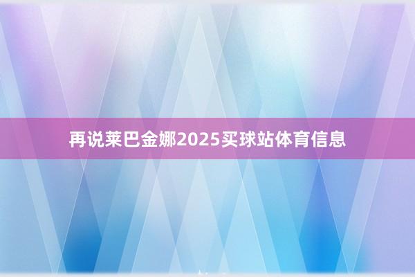 再说莱巴金娜2025买球站体育信息