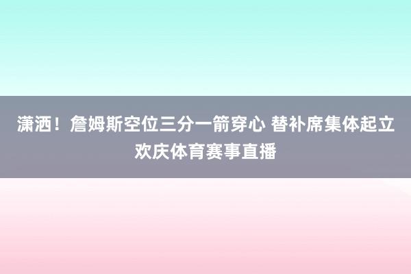 潇洒！詹姆斯空位三分一箭穿心 替补席集体起立欢庆体育赛事直播