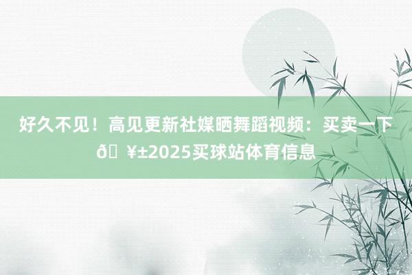 好久不见!高见更新社媒晒舞蹈视频:买卖一下🥱2025买球站体育信息