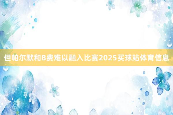 但帕尔默和B费难以融入比赛2025买球站体育信息