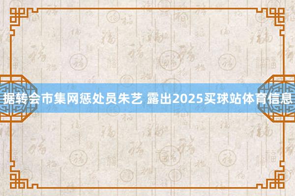据转会市集网惩处员朱艺 露出2025买球站体育信息