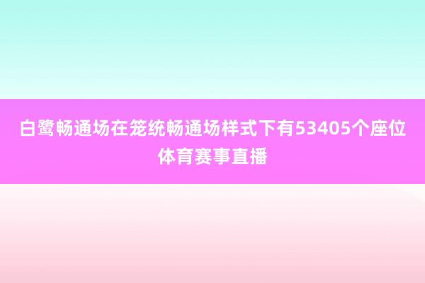 白鹭畅通场在笼统畅通场样式下有53405个座位体育赛事直播