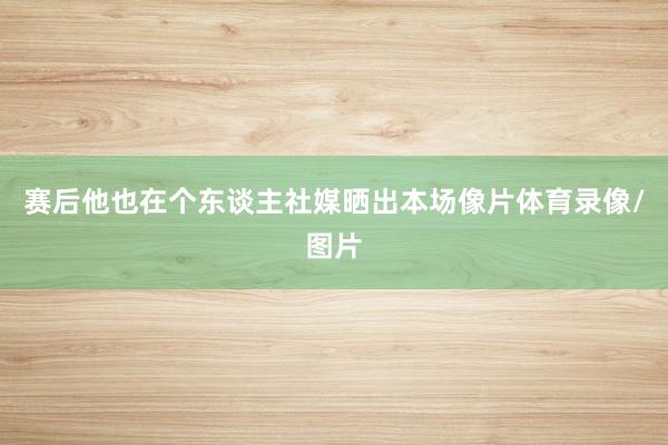 赛后他也在个东谈主社媒晒出本场像片体育录像/图片