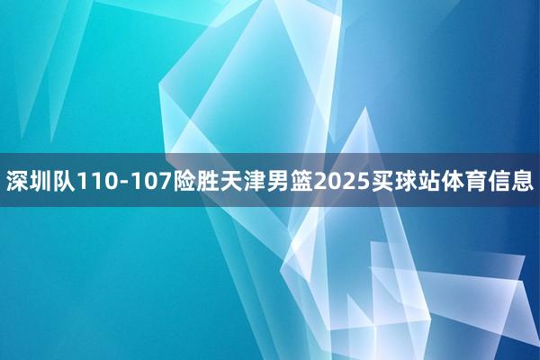 深圳队110-107险胜天津男篮2025买球站体育信息