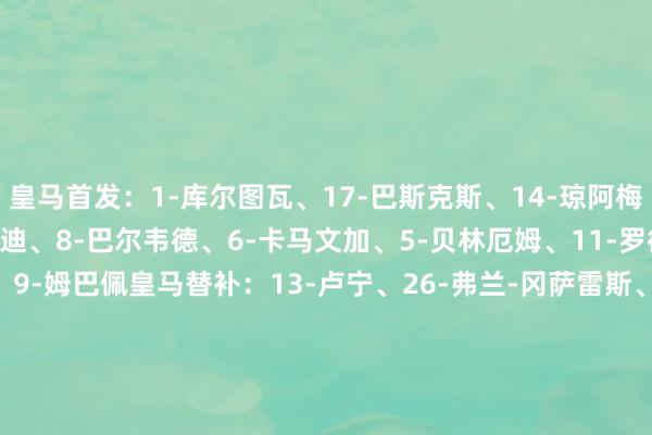 皇马首发：1-库尔图瓦、17-巴斯克斯、14-琼阿梅尼、22-吕迪格、23-门迪、8-巴尔韦德、6-卡马文加、5-贝林厄姆、11-罗德里戈、7-维尼修斯、9-姆巴佩皇马替补：13-卢宁、26-弗兰-冈萨雷斯、4-阿拉巴、15-居勒尔、16-恩德里克、19-塞巴略斯、20-弗兰-加西亚、21-迪亚斯、35-阿森西奥、39-洛伦佐、43-迭戈-阿瓜多马洛卡首发：1-格雷夫、22-莫西卡、21-拉伊洛、24-瓦朗特、23-马菲奥、14-达尼-罗德里格斯、8-莫拉内斯、5-马斯卡雷尔、10-达德尔、7-穆里奇、17-拉林马洛卡替补：13-罗曼、3-托尼-拉托、16-瓦列里-费尔南德斯、2-莫雷、4-范德海登、6-科佩特、27-罗贝托-纳瓦罗、20-奇奎尼奥、12-萨穆-科斯塔、11-浅野拓磨、9-普拉茨【赛前信息】    体育赛事直播