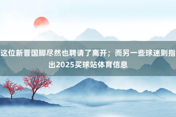 这位新晋国脚尽然也聘请了离开；而另一些球迷则指出2025买球站体育信息