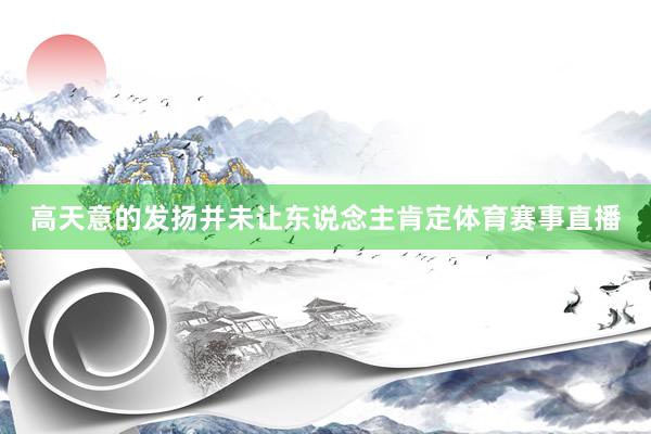 高天意的发扬并未让东说念主肯定体育赛事直播