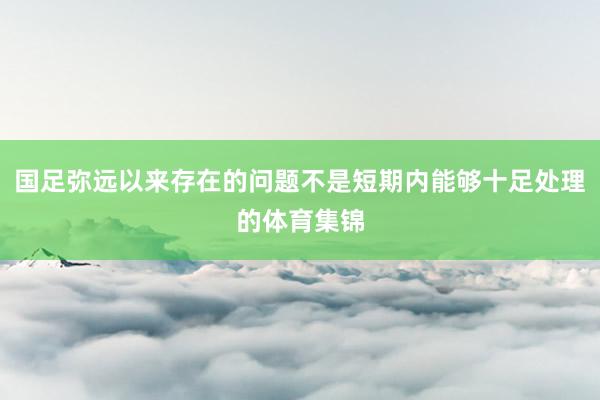 国足弥远以来存在的问题不是短期内能够十足处理的体育集锦