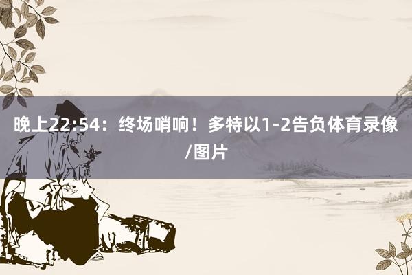 晚上22:54：终场哨响！多特以1-2告负体育录像/图片