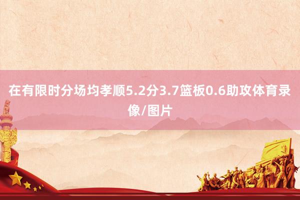 在有限时分场均孝顺5.2分3.7篮板0.6助攻体育录像/图片
