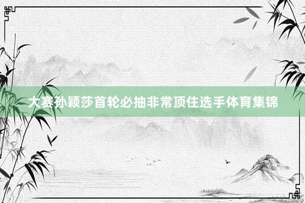 大赛孙颖莎首轮必抽非常顶住选手体育集锦