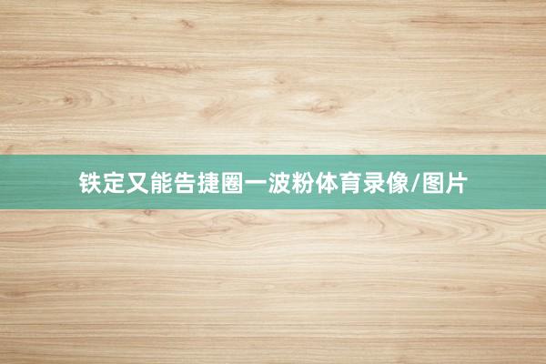 铁定又能告捷圈一波粉体育录像/图片