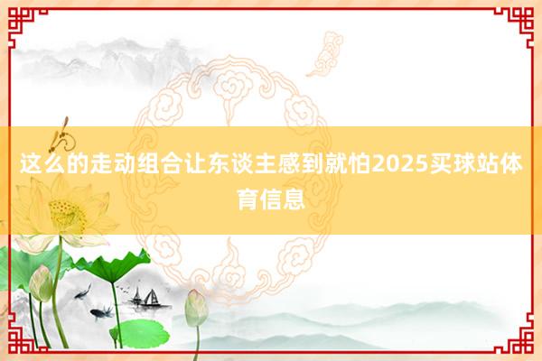 这么的走动组合让东谈主感到就怕2025买球站体育信息