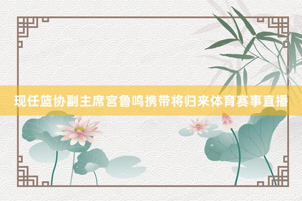 现任篮协副主席宫鲁鸣携带将归来体育赛事直播