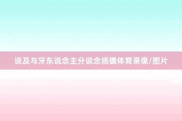 谈及与牙东说念主分说念扬镳体育录像/图片
