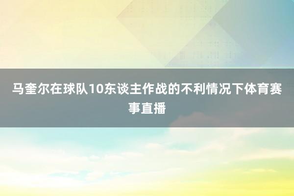 马奎尔在球队10东谈主作战的不利情况下体育赛事直播