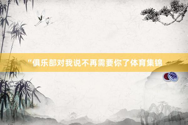 “俱乐部对我说不再需要你了体育集锦