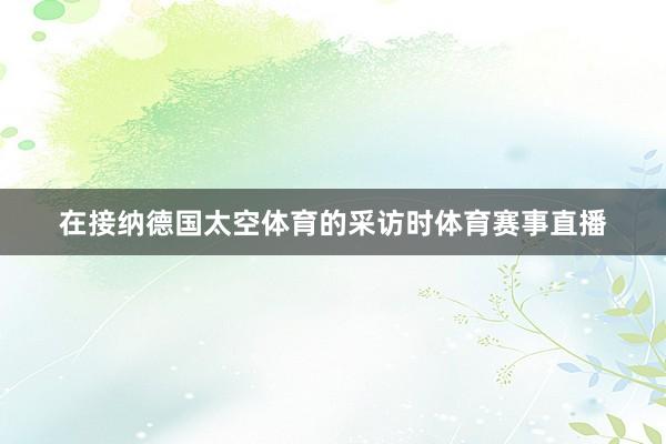 在接纳德国太空体育的采访时体育赛事直播