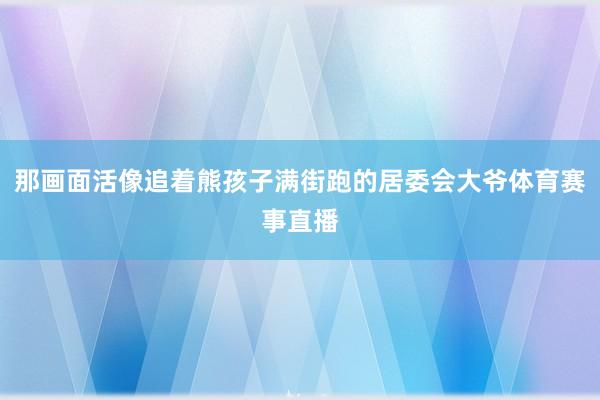 那画面活像追着熊孩子满街跑的居委会大爷体育赛事直播
