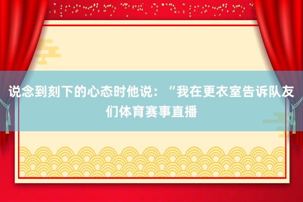 说念到刻下的心态时他说:“我在更衣室告诉队友们体育赛事直播