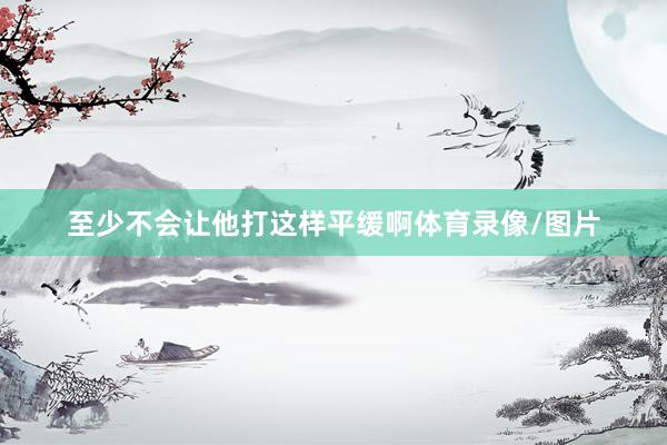 至少不会让他打这样平缓啊体育录像/图片