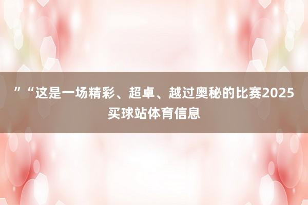 ”　　“这是一场精彩、超卓、越过奥秘的比赛2025买球站体育信息