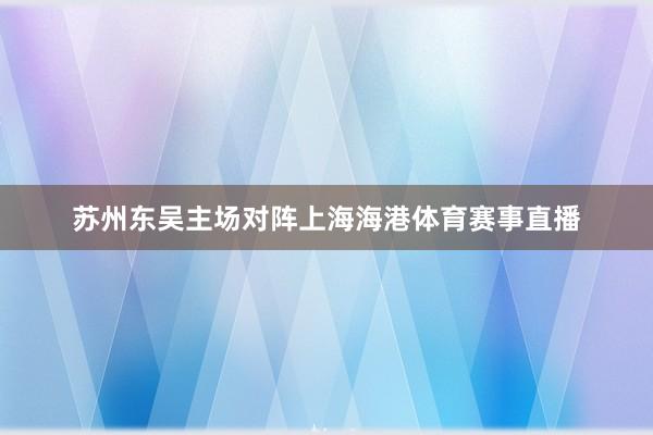 苏州东吴主场对阵上海海港体育赛事直播