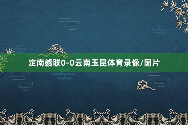 定南赣联0-0云南玉昆体育录像/图片