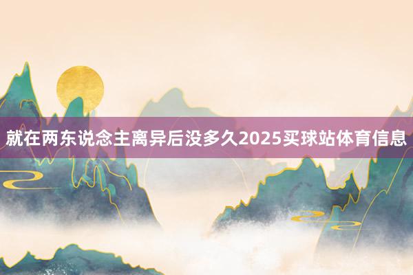 就在两东说念主离异后没多久2025买球站体育信息