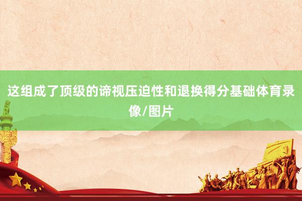 这组成了顶级的谛视压迫性和退换得分基础体育录像/图片