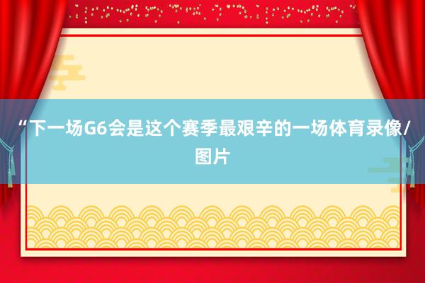 “下一场G6会是这个赛季最艰辛的一场体育录像/图片