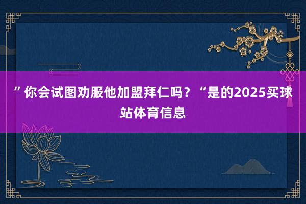 ”你会试图劝服他加盟拜仁吗?“是的2025买球站体育信息