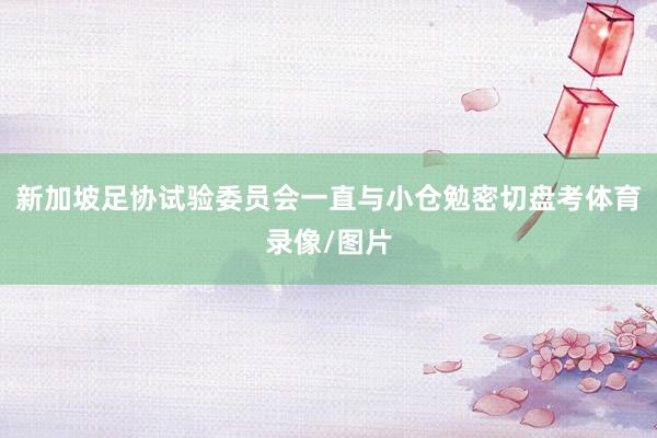 新加坡足协试验委员会一直与小仓勉密切盘考体育录像/图片