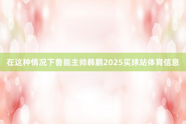 在这种情况下鲁能主帅韩鹏2025买球站体育信息
