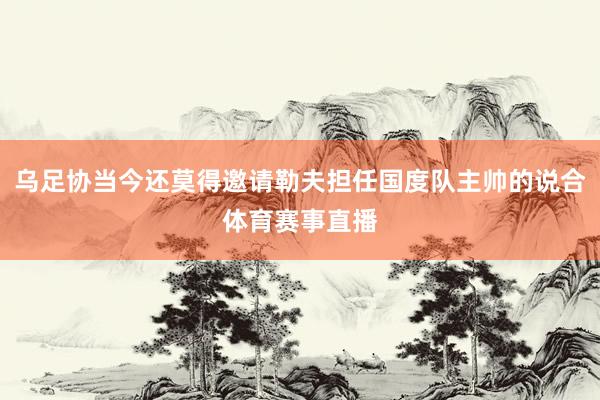 乌足协当今还莫得邀请勒夫担任国度队主帅的说合体育赛事直播